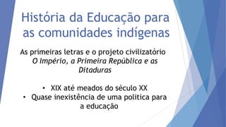 História da Educação para
as comunidades indígenas
As primeiras letras e o projeto civilizatório
O Império, a Primeira República e as
Ditaduras
• XIX até meados do século XX
• Quase inexistência de uma politica para
a educação

 