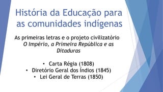 História da Educação para
as comunidades indígenas
As primeiras letras e o projeto civilizatório
O Império, a Primeira República e as
Ditaduras
• Carta Régia (1808)
• Diretório Geral dos Índios (1845)
• Lei Geral de Terras (1850)

 