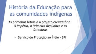 História da Educação para
as comunidades indígenas
As primeiras letras e o projeto civilizatório
O Império, a Primeira República e as
Ditaduras
• Serviço de Proteção ao Índio - SPI

 