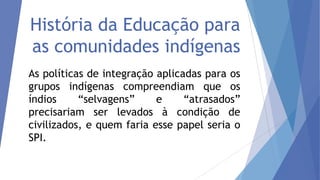 História da Educação para
as comunidades indígenas
As políticas de integração aplicadas para os
grupos indígenas compreendiam que os
índios
“selvagens”
e
“atrasados”
precisariam ser levados à condição de
civilizados, e quem faria esse papel seria o
SPI.

 