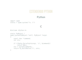 ESTENDENDO PYTHON
Python
import spam
status = spam.system("ls -l")
C
#include <Python.h>
static PyObject *
spam_system(PyObject *self, PyObject *args)
{
const char *command;
int sts;
if (!PyArg_ParseTuple(args, "s", &command))
return NULL;
sts = system(command);
return Py_BuildValue("i", sts);
}
 