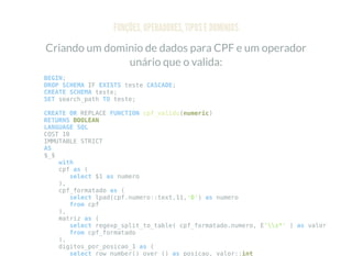 FUNÇÕES, OPERADORES, TIPOS E DOMÍNIOS
Criando um dominio de dados para CPF e um operador
unário que o valida:
BEGIN;
DROP SCHEMA IF EXISTS teste CASCADE;
CREATE SCHEMA teste;
SET search_path TO teste;
CREATE OR REPLACE FUNCTION cpf_valido(numeric)
RETURNS BOOLEAN
LANGUAGE SQL
COST 10
IMMUTABLE STRICT
AS
$_$
with
cpf as (
select $1 as numero
),
cpf_formatado as (
select lpad(cpf.numero::text,11,'0') as numero
from cpf
),
matriz as (
select regexp_split_to_table( cpf_formatado.numero, E's*' ) as valor
from cpf_formatado
),
digitos_por_posicao_1 as (
select row_number() over () as posicao, valor::int
 