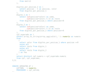 from matriz
),
digitos_por_posicao_2 as (
select posicao - 1 as posicao, valor
from digitos_por_posicao_1
),
digito_1 as (
select sum(posicao*valor) as soma,
sum(posicao*valor) % 11 as resto
from digitos_por_posicao_1 where posicao<=9
),
digito_2 as (
select sum(posicao*valor) as soma,
sum(posicao*valor) % 11 as resto
from digitos_por_posicao_2 where posicao<=9
),
cpf_esperado as (
select array_to_string(array_agg(valor),'')::numeric as numero
from
(
select valor from digitos_por_posicao_1 where posicao <=9
union all
select resto from digito_1
union all
select resto from digito_2
) as foo
)
select distinct cpf.numero = cpf_esperado.numero
from cpf, cpf_esperado;
$_$;
CREATE OPERATOR #? (
LEFTARG = numeric,
PROCEDURE = cpf_valido
 