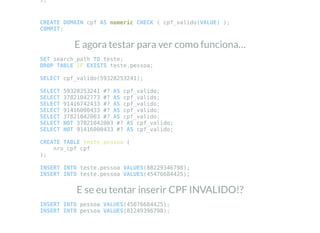 );
CREATE DOMAIN cpf AS numeric CHECK ( cpf_valido(VALUE) );
COMMIT;
E agora testar para ver como funciona…
SET search_path TO teste;
DROP TABLE IF EXISTS teste.pessoa;
SELECT cpf_valido(59328253241);
SELECT 59328253241 #? AS cpf_valido;
SELECT 37821042773 #? AS cpf_valido;
SELECT 91416742433 #? AS cpf_valido;
SELECT 91416000433 #? AS cpf_valido;
SELECT 37821042003 #? AS cpf_valido;
SELECT NOT 37821042003 #? AS cpf_valido;
SELECT NOT 91416000433 #? AS cpf_valido;
CREATE TABLE teste.pessoa (
nro_cpf cpf
);
INSERT INTO teste.pessoa VALUES(88229346798);
INSERT INTO teste.pessoa VALUES(45476684425);
E se eu tentar inserir CPF INVALIDO!?
INSERT INTO pessoa VALUES(45076684425);
INSERT INTO pessoa VALUES(81249396798);
 
