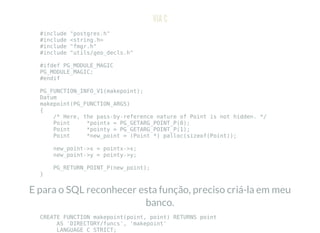 VIA C
#include "postgres.h"
#include <string.h>
#include "fmgr.h"
#include "utils/geo_decls.h"
#ifdef PG_MODULE_MAGIC
PG_MODULE_MAGIC;
#endif
PG_FUNCTION_INFO_V1(makepoint);
Datum
makepoint(PG_FUNCTION_ARGS)
{
/* Here, the pass-by-reference nature of Point is not hidden. */
Point *pointx = PG_GETARG_POINT_P(0);
Point *pointy = PG_GETARG_POINT_P(1);
Point *new_point = (Point *) palloc(sizeof(Point));
new_point->x = pointx->x;
new_point->y = pointy->y;
PG_RETURN_POINT_P(new_point);
}
E para o SQL reconhecer esta função, preciso criá-la em meu
banco.
CREATE FUNCTION makepoint(point, point) RETURNS point
AS 'DIRECTORY/funcs', 'makepoint'
LANGUAGE C STRICT;
 