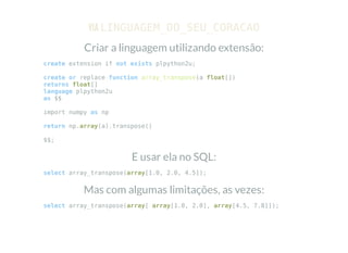 VIA LINGUAGEM_DO_SEU_CORACAO
Criar a linguagem utilizando extensão:
create extension if not exists plpython2u;
create or replace function array_transpose(a float[])
returns float[]
language plpython2u
as $$
import numpy as np
return np.array(a).transpose()
$$;
E usar ela no SQL:
select array_transpose(array[1.0, 2.0, 4.5]);
Mas com algumas limitações, as vezes:
select array_transpose(array[ array[1.0, 2.0], array[4.5, 7.8]]);
 