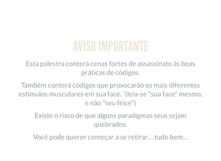 AVISO IMPORTANTE
Esta palestra conterá cenas fortes de assassinato às boas
práticas de códigos.
Também conterá códigos que provocarão os mais diferentes
estímulos musculares em sua face. `(leia-se "sua face" mesmo,
e não "seu feice")
Existe o risco de que alguns paradigmas seus sejam
quebrados.
Você pode querer começar a se retirar… tudo bem…
 