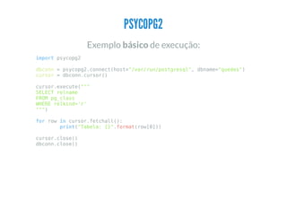 PSYCOPG2
Exemplo básico de execução:
import psycopg2
dbconn = psycopg2.connect(host="/var/run/postgresql", dbname="guedes")
cursor = dbconn.cursor()
cursor.execute("""
SELECT relname
FROM pg_class
WHERE relkind='r'
""")
for row in cursor.fetchall():
print("Tabela: {}".format(row[0]))
cursor.close()
dbconn.close()
 