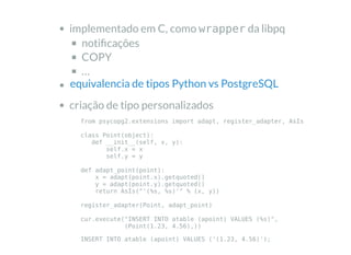 implementado em C, como wrapper da libpq
noti cações
COPY
…
criação de tipo personalizados
equivalencia de tipos Python vs PostgreSQL
from psycopg2.extensions import adapt, register_adapter, AsIs
class Point(object):
def __init__(self, x, y):
self.x = x
self.y = y
def adapt_point(point):
x = adapt(point.x).getquoted()
y = adapt(point.y).getquoted()
return AsIs("'(%s, %s)'" % (x, y))
register_adapter(Point, adapt_point)
cur.execute("INSERT INTO atable (apoint) VALUES (%s)",
(Point(1.23, 4.56),))
INSERT INTO atable (apoint) VALUES ('(1.23, 4.56)');
 
