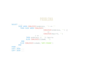 PROBLEMA
SELECT ...,
CASE WHEN COALESCE(endereco, '') <> ''
THEN CASE WHEN COALESCE(
COALESCE(endereco, '') ||
' ' ||
COALESCE(bairro, '')
) <> ' '
THEN endereco ||' '|| bairro
ELSE COALESCE(cidade, '')
END
ELSE COALESCE(cidade,'SEM CIDADE')
END
FROM ...
LEFT JOIN ...
LEFT JOIN ...
 