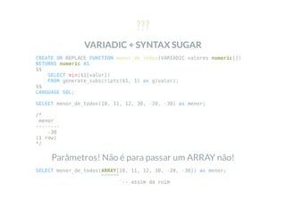 ???
VARIADIC + SYNTAX SUGAR
CREATE OR REPLACE FUNCTION menor_de_todos(VARIADIC valores numeric[])
RETURNS numeric AS
$$
SELECT min($1[valor])
FROM generate_subscripts($1, 1) as g(valor);
$$
LANGUAGE SQL;
SELECT menor_de_todos(10, 11, 12, 30, -20, -30) as menor;
/*
menor
--------
-30
(1 row)
*/
Parâmetros! Não é para passar um ARRAY não!
SELECT menor_de_todos(ARRAY[10, 11, 12, 30, -20, -30]) as menor;
^^^^^^
`-- assim da ruim
 