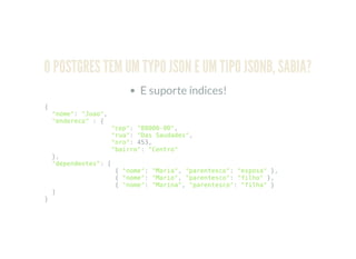 O POSTGRES TEM UM TYPO JSON E UM TIPO JSONB, SABIA?
E suporte índices!
{
"nome": "Joao",
"endereco" : {
"cep": "88000-00",
"rua": "Das Saudades",
"nro": 453,
"bairro": "Centro"
},
"dependentes": [
{ "nome": "Maria", "parentesco": "esposa" },
{ "nome": "Mario", "parentesco": "filho" },
{ "nome": "Marina", "parentesco": "filha" }
]
}
 