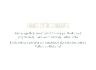 VAMOS ENTÃO COMEÇAR?
A language that doesn't affect the way you think about
programming, is not worth knowing. - Alan Perlis
Então vamos conhecer um pouco mais das relações entre o
Python e o Elefante?
 