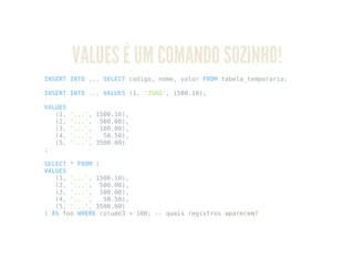 VALUES É UM COMANDO SOZINHO!
INSERT INTO ... SELECT codigo, nome, valor FROM tabela_temporaria;
INSERT INTO ... VALUES (1, 'JOAO', 1500.10);
VALUES
(1, '...', 1500.10),
(2, '...', 500.00),
(3, '...', 100.00),
(4, '...', 50.50),
(5, '...', 3500.00)
;
SELECT * FROM (
VALUES
(1, '...', 1500.10),
(2, '...', 500.00),
(3, '...', 100.00),
(4, '...', 50.50),
(5, '...', 3500.00)
) AS foo WHERE column3 > 100; -- quais registros aparecem?
 