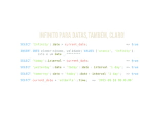 INFINITO PARA DATAS, TAMBÉM, CLARO!
SELECT 'Infinity'::date > current_date; => true
INSERT INTO elemento(nome, validade) VALUES ('uranio', 'Infinity');
isto é um date _.^^^^^^^^
SELECT 'today'::interval = current_date; => true
SELECT 'yesterday'::date = 'today'::date - interval '1 day'; => true
SELECT 'tomorroy'::date = 'today'::date + interval '1 day'; => true
SELECT current_date + 'allballs'::time; => '2015-09-18 00:00:00'
 