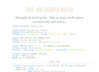 FDW - UM EXEMPLO NATIVO
Exemplo do postgres_fdw, ou seja, um Postgres
conversando com outro…
CREATE EXTENSION postgres_fdw;
CREATE SERVER servidor_de_consultas
FOREIGN DATA WRAPPER postgres_fdw
OPTIONS (host '10.100.1.1', dbname 'filial_sul', port '5432');
CREATE USER MAPPING FOR CURRENT_USER
SERVER servidor_de_consultas
OPTIONS (user 'consulta', password 'consulta');
CREATE FOREIGN TABLE pessoas (cpf numeric, nome varchar)
SERVER servidor_de_consultas
OPTIONS ( schema_name 'recursos_humanos', table_name 'tb_funcionarios');
EXPLAIN (ANALYZE,VERBOSE, BUFFERS)
SELECT * FROM pessoas
WHERE cpf = 1234567891;
QUERY PLAN
-------------------------------------------------------------------------------
Foreign Scan on public.pessoas (cost=100.00..118.06 rows=3 width=104)
Output: cpf, nome
Remote SQL: SELECT cpf, nome
 