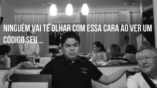 Ninguém vai te olhar com essa cara ao ver um 
código seu … 
 