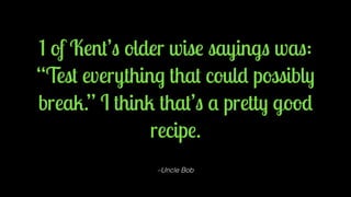 1 of Kent’s older wise sayings was: 
“Test everything that could possibly 
break.” I think that’s a pretty good 
recipe. 
–Uncle Bob 
 