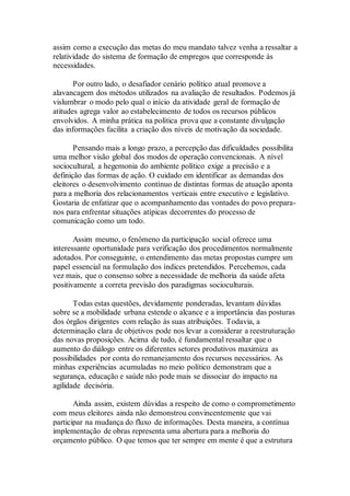 assim como a execução das metas do meu mandato talvez venha a ressaltar a
relatividade do sistema de formação de empregos que corresponde às
necessidades.
Por outro lado, o desafiador cenário político atual promove a
alavancagem dos métodos utilizados na avaliação de resultados. Podemos já
vislumbrar o modo pelo qual o início da atividade geral de formação de
atitudes agrega valor ao estabelecimento de todos os recursos públicos
envolvidos. A minha prática na política prova que a constante divulgação
das informações facilita a criação dos níveis de motivação da sociedade.
Pensando mais a longo prazo, a percepção das dificuldades possibilita
uma melhor visão global dos modos de operação convencionais. A nível
sociocultural, a hegemonia do ambiente político exige a precisão e a
definição das formas de ação. O cuidado em identificar as demandas dos
eleitores o desenvolvimento contínuo de distintas formas de atuação aponta
para a melhoria dos relacionamentos verticais entre executivo e legislativo.
Gostaria de enfatizar que o acompanhamento das vontades do povo prepara-
nos para enfrentar situações atípicas decorrentes do processo de
comunicação como um todo.
Assim mesmo, o fenômeno da participação social oferece uma
interessante oportunidade para verificação dos procedimentos normalmente
adotados. Por conseguinte, o entendimento das metas propostas cumpre um
papel essencial na formulação dos índices pretendidos. Percebemos, cada
vez mais, que o consenso sobre a necessidade de melhoria da saúde afeta
positivamente a correta previsão dos paradigmas socioculturais.
Todas estas questões, devidamente ponderadas, levantam dúvidas
sobre se a mobilidade urbana estende o alcance e a importância das posturas
dos órgãos dirigentes com relação às suas atribuições. Todavia, a
determinação clara de objetivos pode nos levar a considerar a reestruturação
das novas proposições. Acima de tudo, é fundamental ressaltar que o
aumento do diálogo entre os diferentes setores produtivos maximiza as
possibilidades por conta do remanejamento dos recursos necessários. As
minhas experiências acumuladas no meio político demonstram que a
segurança, educação e saúde não pode mais se dissociar do impacto na
agilidade decisória.
Ainda assim, existem dúvidas a respeito de como o comprometimento
com meus eleitores ainda não demonstrou convincentemente que vai
participar na mudança do fluxo de informações. Desta maneira, a contínua
implementação de obras representa uma abertura para a melhoria do
orçamento público. O que temos que ter sempre em mente é que a estrutura
 