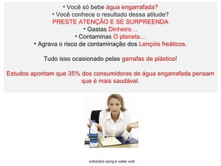 • Você só bebe água engarrafada?
• Você conhece o resultado dessa atitude?
PRESTE ATENÇÃO E SE SURPREENDA
• Gastas Dinheiro…
• Contaminas O planeta…
• Agrava o risco de contaminação dos Lençóis freáticos.
Tudo isso ocasionado pelas garrafas de plástico!
Estudos apontam que 35% dos consumidores de água engarrafada pensam
que é mais saudável.
 