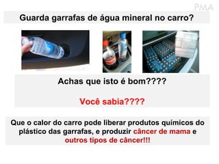 Guarda garrafas de água mineral no carro?
Achas que isto é bom????
Você sabia????
Que o calor do carro pode liberar produtos químicos do
plástico das garrafas, e produzir câncer de mama e
outros tipos de câncer!!!
 