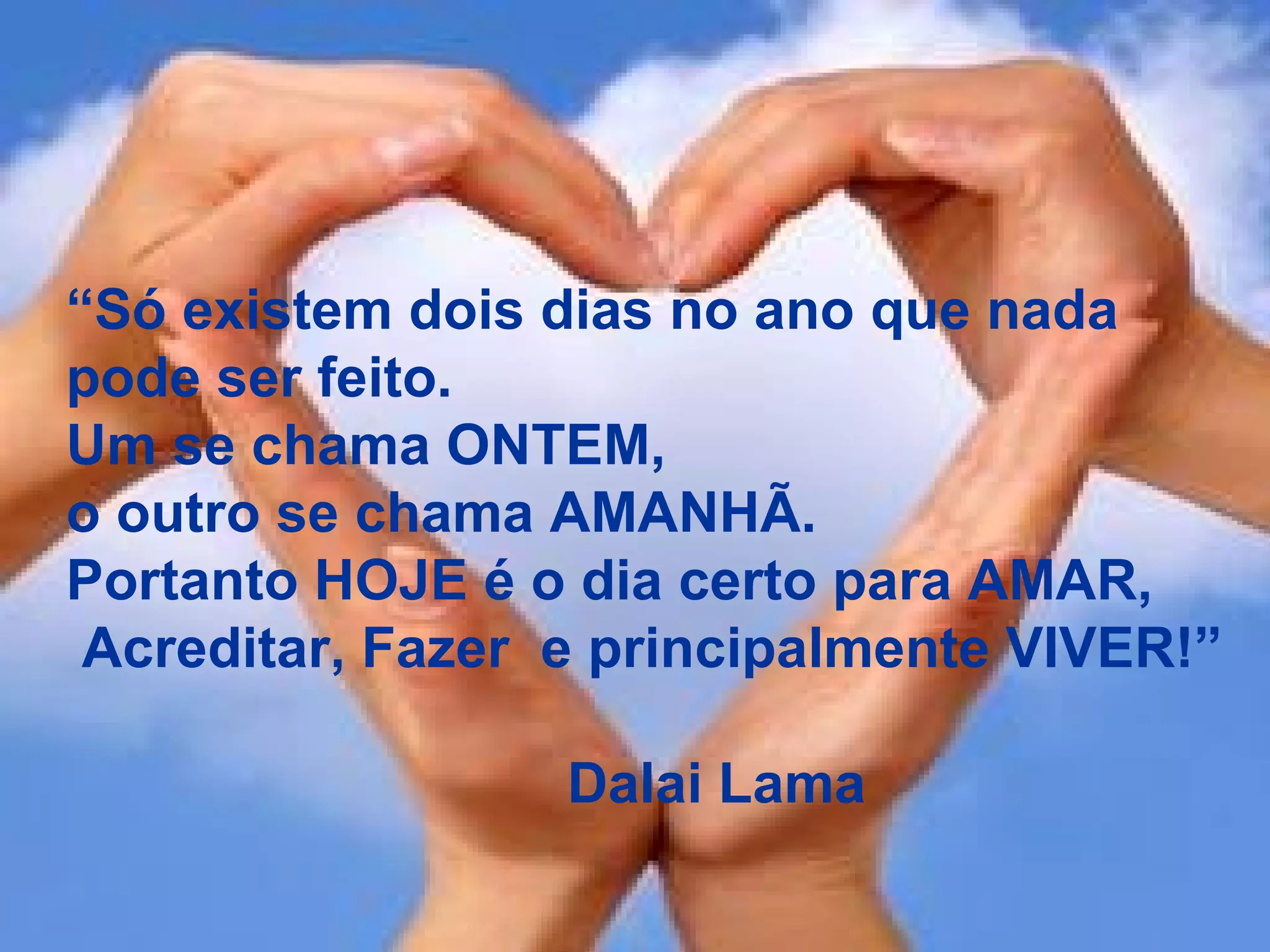 “ Só existem dois dias no ano que nada  pode ser feito. Um se chama ONTEM,  o outro se chama AMANHÃ. Portanto HOJE é o dia certo para AMAR, Acreditar, Fazer  e principalmente VIVER!” Dalai Lama 