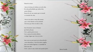 Amo-te da altura do infinito ao rés do chão.
Em toda profundidade que minha alma
possa alcançar...
Através do sol, nas orações que te concedo
ao tremular das velas.
Amo-te em todos os meus dias mesmo
que te sinta distante no frio acelerado
das horas que estão em todos os dias.
Amo livremente como os homens
que lutam pela paz.
Com a paixão posta em uso
Com a pureza da minha infância,
e antigas mágoas que vivem em mim..
Amo com um amor que me era desconhecido
como desconheço o rosto dos santos ungidos
Amo com minhas lágrimas e a ansiedade de
Toda uma vida
E devo amar-te mais, muito mais quando partir .
Falando de Amor
Márcia Portella