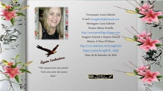 Formatação: Luzia Gabriele
E-mail: luziagabriele@hotmail.com
Montagens: Luzia Gabriele
Poetisa: Márcia Portella
http://marciaportellago.blogspo.com
Imagens: Internet e Arquivo Pessoal
Música: A Piece Of Heave
http://www.slideshare.net/luziagabriele
https://youtu.be/agWxF_IrfqE
Data: 26 de Setembro de 2016
“Não repasse texto sem autoria
Texto sem autor não possui
alma”