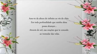 Amo-te da altura do infinito ao rés do chão.
Em toda profundidade que minha alma
possa alcançar...
Através do sol, nas orações que te concedo
ao tremular das velas.
