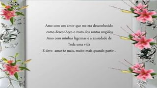 Amo com um amor que me era desconhecido
como desconheço o rosto dos santos ungidos
Amo com minhas lágrimas e a ansiedade de
Toda uma vida
E devo amar-te mais, muito mais quando partir .