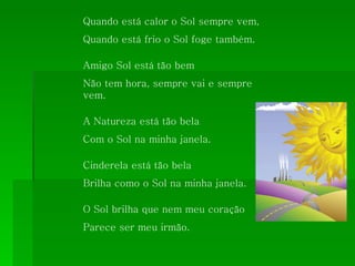 Quando está calor o Sol sempre vem, Quando está frio o Sol foge também. Amigo Sol está tão bem Não tem hora, sempre vai e sempre vem. A Natureza está tão bela  Com o Sol na minha janela. Cinderela está tão bela Brilha como o Sol na minha janela. O Sol brilha que nem meu coração Parece ser meu irmão. 