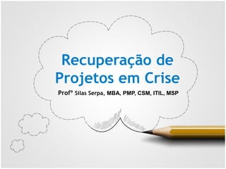 Recuperação de
Projetos em Crise
Profº Silas Serpa, MBA, PMP, CSM, ITIL, MSP
 
