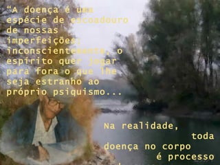 “ A doença é uma espécie de escoadouro de nossas imperfeições; inconscientemente, o espírito quer jogar para fora o que lhe seja estranho ao próprio psiquismo... Na realidade,  toda doença no corpo  é processo de cura  para a alma...” 