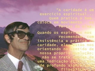 “ A caridade é um exercício espiritual... Quem pratica o bem, coloca em movimento  as forças da alma. Quando os espíritos nos  recomendam, com insistência a prática da caridade, eles estão nos orientando no sentido de nossa própria evolução; não se trata apenas de uma indicação ética, mas de profundo significado filosófico...” 