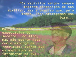 “ Os espíritos amigos sempre mostram disposição de nos auxiliar, mas é preciso que, pelo menos, lhes ofereçamos uma base... Muitos ficam na expectativa do socorro  do Alto, mas não querem nada com o esforço de renovação; querem que os espíritos se intrometam na sua vida e resolvam seus problemas...”  
