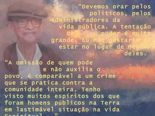 “ Devemos orar pelos políticos, pelos administradores da  vida pública. A tentação do  poder é muito grande. Eu não gostaria de estar no lugar de nenhum deles.  “ A omissão de quem pode  e não auxilia o povo, é comparável a um crime que se pratica contra a comunidade inteira. Tenho visto muitos espíritos dos que foram homens públicos na Terra em lastimável situação na vida Espiritual...” 