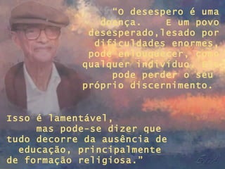 “ O desespero é uma doença.  E um povo desesperado,lesado por dificuldades enormes, pode enlouquecer, como qualquer indivíduo. Ele pode perder o seu  próprio discernimento.  Isso é lamentável,  mas pode-se dizer que tudo decorre da ausência de  educação, principalmente de formação religiosa.” 