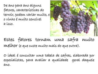 De ano para ano alguns
fatores, características do
terroir, podem variar muito, e
o vinho é muito sensível
a isso.



Estes fatores tornam uma safra muito
melhor (e que custe muito mais do que outra).
O ideal é consultar uma tabela de safras, elaborada por
especialistas, para avaliar a qualidade geral daquele
ano.
 