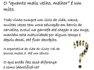 O “quanto mais velho, melhor” é um
mito.

Todo vinho cumpre um ciclo de vida, nasce,
muitas vezes tem uma educação em barris de
carvalho, evolui na garrafa até chegar a seu auge,
mantém esta maturidade por algum tempo e
depois decai, até ficar decrépito.

A expectativa de vida do vinho Vai de
poucos meses a até um século.

O que então faz essa diferença
e como identificá-la?
 