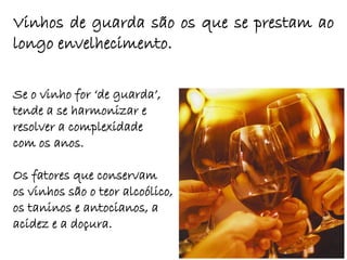 Vinhos de guarda são os que se prestam ao
longo envelhecimento.

Se o vinho for „de guarda‟,
tende a se harmonizar e
resolver a complexidade
com os anos.

Os fatores que conservam
os vinhos são o teor alcoólico,
os taninos e antocianos, a
acidez e a doçura.
 