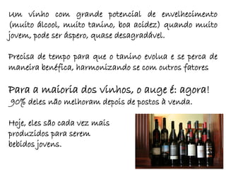 Um vinho com grande potencial de envelhecimento
(muito álcool, muito tanino, boa acidez) quando muito
jovem, pode ser áspero, quase desagradável.

Precisa de tempo para que o tanino evolua e se perca de
maneira benéfica, harmonizando se com outros fatores

Para a maioria dos vinhos, o auge é: agora!
90% deles não melhoram depois de postos à venda.

Hoje, eles são cada vez mais
produzidos para serem
bebidos jovens.
 