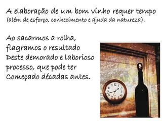 A elaboração de um bom vinho requer tempo
(além de esforço, conhecimento e ajuda da natureza).

Ao sacarmos a rolha,
flagramos o resultado
Deste demorado e laborioso
processo, que pode ter
Começado décadas antes.
 