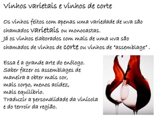 Vinhos varietais e vinhos de corte
Os vinhos feitos com apenas uma variedade de uva são
chamados varietais ou monocastas.
Já os vinhos elaborados com mais de uma uva são
chamados de vinhos de corte ou vinhos de “assemblage” .

Essa é a grande arte do enólogo.
Saber fazer os assemblages de
maneira a obter mais cor,
mais corpo, menos acidez,
mais equilíbrio.
Traduzir a personalidade da vinícola
e do terroir da região.
 