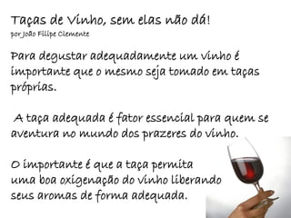 Taças de Vinho, sem elas não dá!
por João Filipe Clemente

Para degustar adequadamente um vinho é
importante que o mesmo seja tomado em taças
próprias.

 A taça adequada é fator essencial para quem se
aventura no mundo dos prazeres do vinho.

O importante é que a taça permita
uma boa oxigenação do vinho liberando
seus aromas de forma adequada.
 