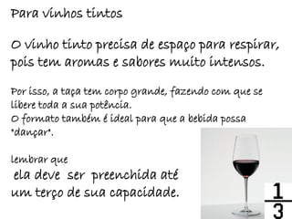 Para vinhos tintos

O vinho tinto precisa de espaço para respirar,
pois tem aromas e sabores muito intensos.
Por isso, a taça tem corpo grande, fazendo com que se
libere toda a sua potência.
O formato também é ideal para que a bebida possa
"dançar".

lembrar que
ela deve ser preenchida até
um terço de sua capacidade.
 