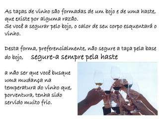 As taças de vinho são formadas de um bojo e de uma haste,
que existe por alguma razão.
Se você a segurar pelo bojo, o calor de seu corpo esquentará o
vinho.

Desta forma, preferencialmente, não segure a taça pela base
do bojo, segure-a sempre pela haste

a não ser que você busque
uma mudança na
temperatura do vinho que,
porventura, tenha sido
servido muito frio.
 
