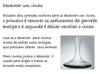 Decantar um vinho
Existem dois grandes motivos para se decantar um vinho,
o primeiro é remover os sedimentos da garrafa
antiga e a segunda é deixar ventilar o vinho.

Usa-se o decanter para vinhos
tintos de safras mais antigas,
que precisam liberar seus aromas.

Para vinhos jovens o decanter é
usado para arejar e trazer os
aromas mais complexos.
 
