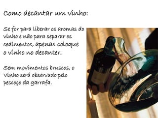 Como decantar um vinho:
Se for para liberar os aromas do
vinho e não para separar os
sedimentos, apenas coloque
o vinho no decanter.

Sem movimentos bruscos, o
Vinho será observado pelo
pescoço da garrafa.
 