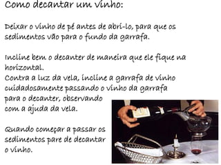 Como decantar um vinho:
Deixar o vinho de pé antes de abri-lo, para que os
sedimentos vão para o fundo da garrafa.

Incline bem o decanter de maneira que ele fique na
horizontal.
Contra a luz da vela, incline a garrafa de vinho
cuidadosamente passando o vinho da garrafa
para o decanter, observando
com a ajuda da vela.

Quando começar a passar os
sedimentos pare de decantar
o vinho.
 