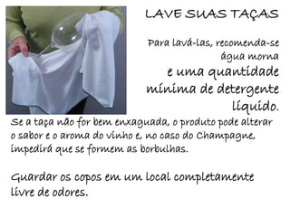 LAVE SUAS TAÇAS
                            Para lavá-las, recomenda-se
                                            água morna
                              e uma quantidade
                            mínima de detergente
                                        líquido.
Se a taça não for bem enxaguada, o produto pode alterar
o sabor e o aroma do vinho e, no caso do Champagne,
impedirá que se formem as borbulhas.

Guardar os copos em um local completamente
livre de odores.
 